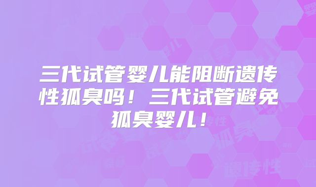 三代试管婴儿能阻断遗传性狐臭吗!三代试管避免狐臭婴儿!