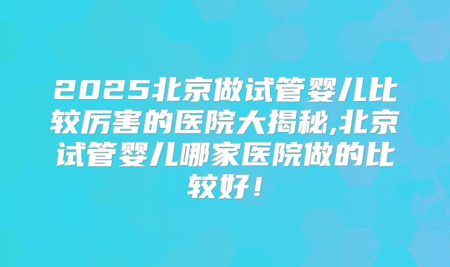 2025北京做试管婴儿比较厉害的医院大揭秘,北京试管婴儿哪家医院做的比较好！