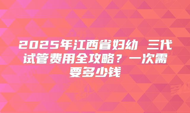 2025年江西省妇幼 三代试管费用全攻略？一次需要多少钱