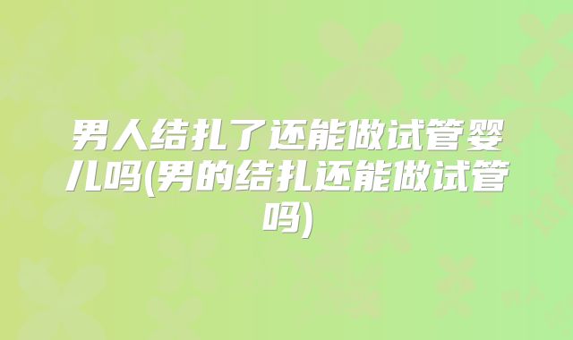 男人结扎了还能做试管婴儿吗(男的结扎还能做试管吗)