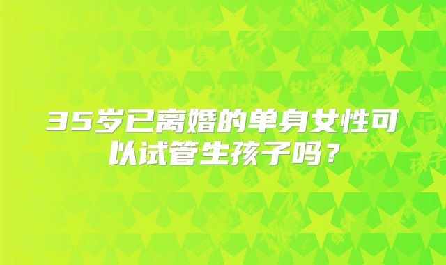 35岁已离婚的单身女性可以试管生孩子吗？