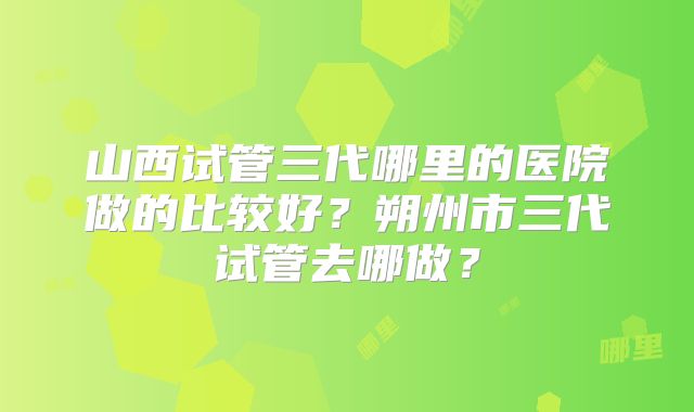 山西试管三代哪里的医院做的比较好?朔州市三代试管去哪做?