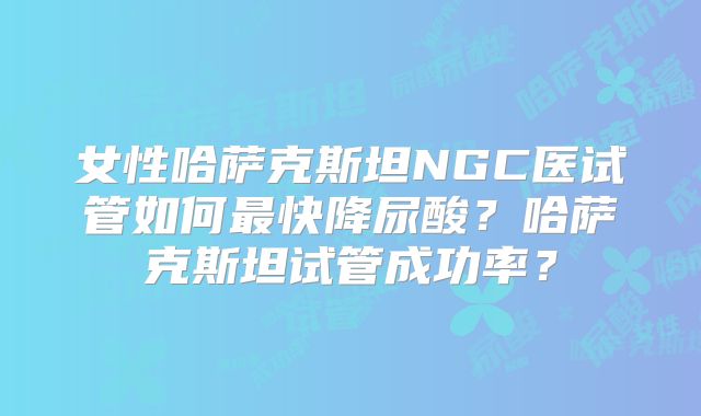 女性哈萨克斯坦NGC医试管如何最快降尿酸？哈萨克斯坦试管成功率？