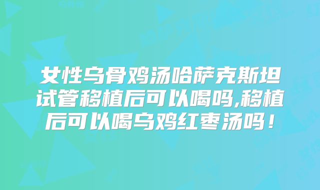 女性乌骨鸡汤哈萨克斯坦试管移植后可以喝吗,移植后可以喝乌鸡红枣汤吗!
