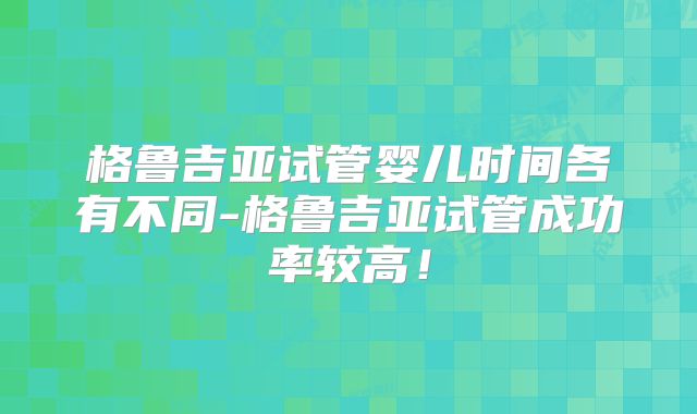 格鲁吉亚试管婴儿时间各有不同-格鲁吉亚试管成功率较高！