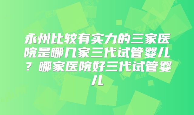 永州比较有实力的三家医院是哪几家三代试管婴儿？哪家医院好三代试管婴儿