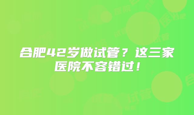 合肥42岁做试管?这三家医院不容错过!