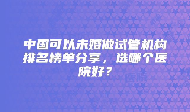 中国可以未婚做试管机构排名榜单分享，选哪个医院好？