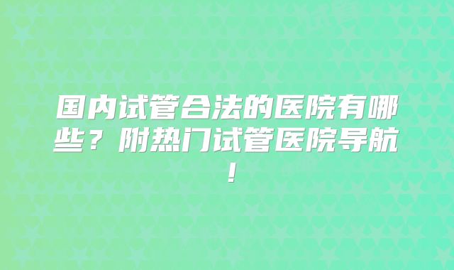国内试管合法的医院有哪些？附热门试管医院导航！