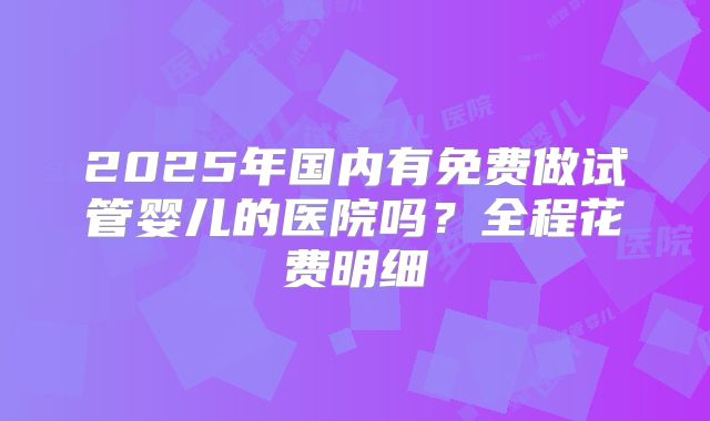 2025年国内有免费做试管婴儿的医院吗？全程花费明细