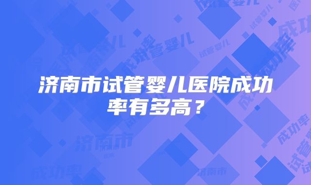 济南市试管婴儿医院成功率有多高？