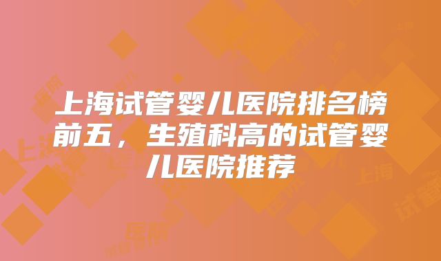 上海试管婴儿医院排名榜前五,生殖科高的试管婴儿医院推荐