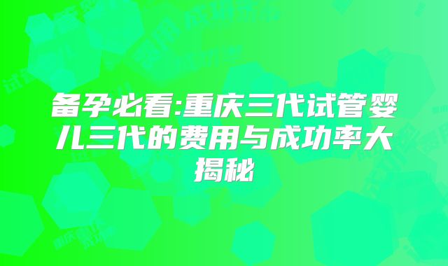 备孕必看:重庆三代试管婴儿三代的费用与成功率大揭秘