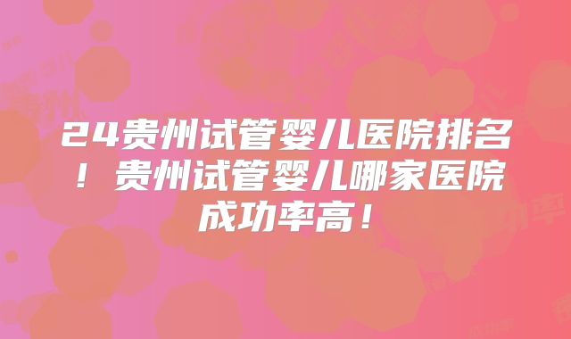 24贵州试管婴儿医院排名！贵州试管婴儿哪家医院成功率高！
