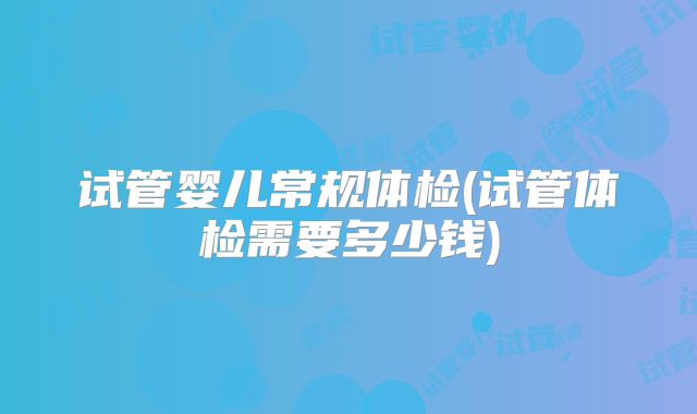 试管婴儿常规体检(试管体检需要多少钱)