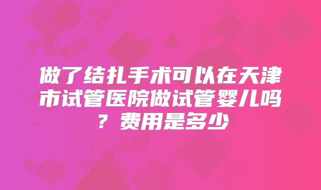 做了结扎手术可以在天津市试管医院做试管婴儿吗？费用是多少