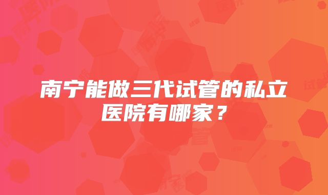 南宁能做三代试管的私立医院有哪家？