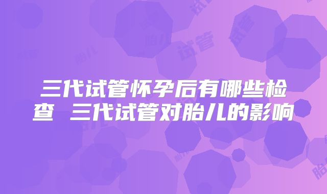 三代试管怀孕后有哪些检查 三代试管对胎儿的影响