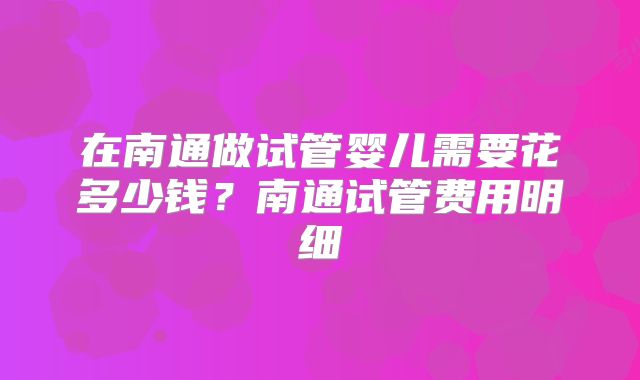 在南通做试管婴儿需要花多少钱？南通试管费用明细