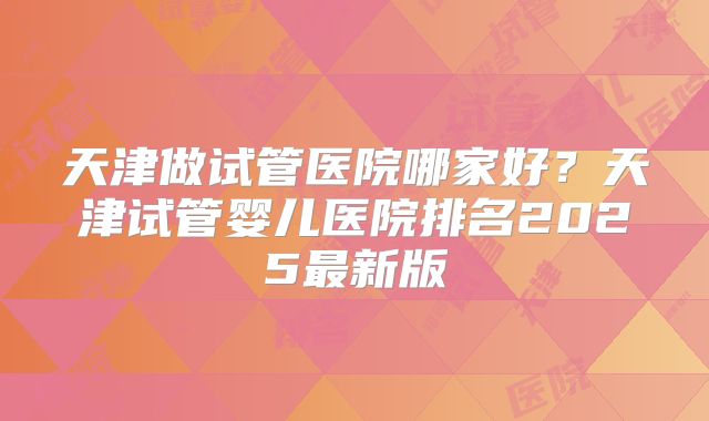天津做试管医院哪家好？天津试管婴儿医院排名2025最新版