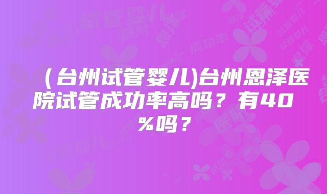 （台州试管婴儿)台州恩泽医院试管成功率高吗？有40%吗？