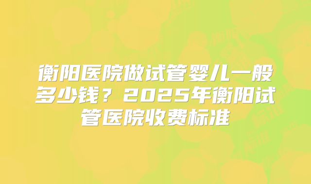 衡阳医院做试管婴儿一般多少钱?2025年衡阳试管医院收费标准