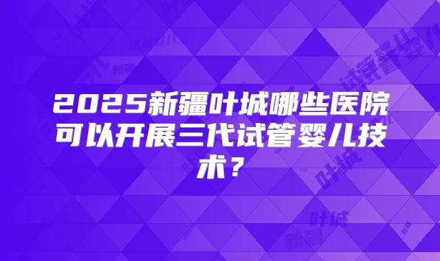 2025新疆叶城哪些医院可以开展三代试管婴儿技术？