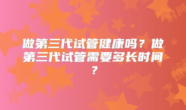 做第三代试管健康吗？做第三代试管需要多长时间？