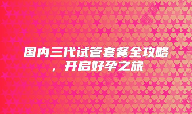 国内三代试管套餐全攻略，开启好孕之旅