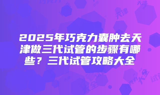 2025年巧克力囊肿去天津做三代试管的步骤有哪些？三代试管攻略大全
