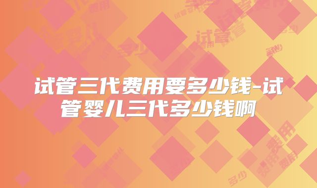 试管三代费用要多少钱-试管婴儿三代多少钱啊