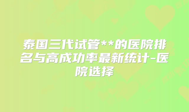 泰国三代试管**的医院排名与高成功率最新统计-医院选择