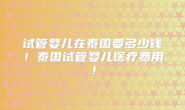 试管婴儿在泰国要多少钱！泰国试管婴儿医疗费用！