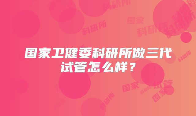 国家卫健委科研所做三代试管怎么样？