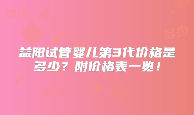 益阳试管婴儿第3代价格是多少?附价格表一览!