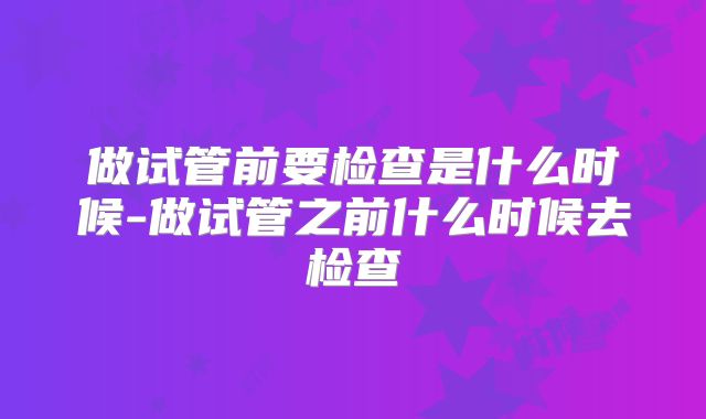 做试管前要检查是什么时候-做试管之前什么时候去检查