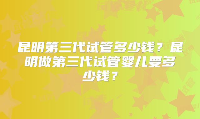 昆明第三代试管多少钱？昆明做第三代试管婴儿要多少钱？