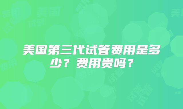 美国第三代试管费用是多少?费用贵吗?