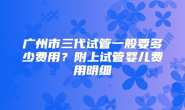 广州市三代试管一般要多少费用？附上试管婴儿费用明细