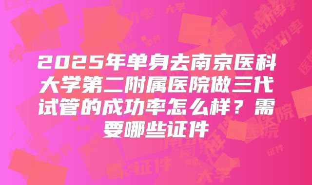 2025年单身去南京医科大学第二附属医院做三代试管的成功率怎么样？需要哪些证件