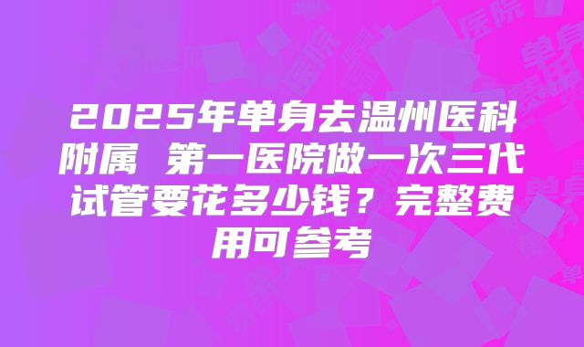 2025年单身去温州医科附属 第一医院做一次三代试管要花多少钱？完整费用可参考