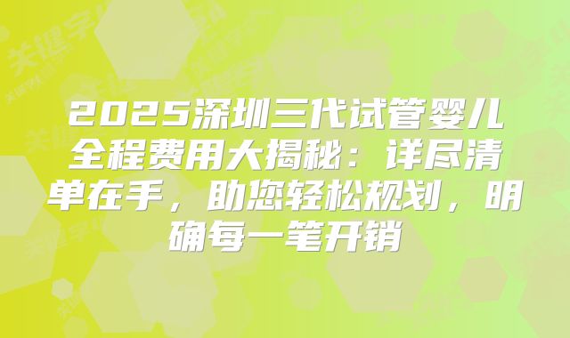 2025深圳三代试管婴儿全程费用大揭秘：详尽清单在手，助您轻松规划，明确每一笔开销