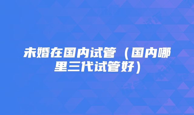 未婚在国内试管(国内哪里三代试管好)