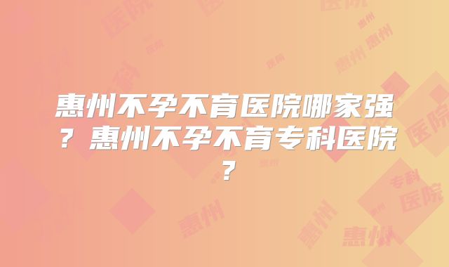 惠州不孕不育医院哪家强？惠州不孕不育专科医院？