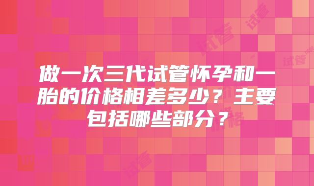 做一次三代试管怀孕和一胎的价格相差多少？主要包括哪些部分？