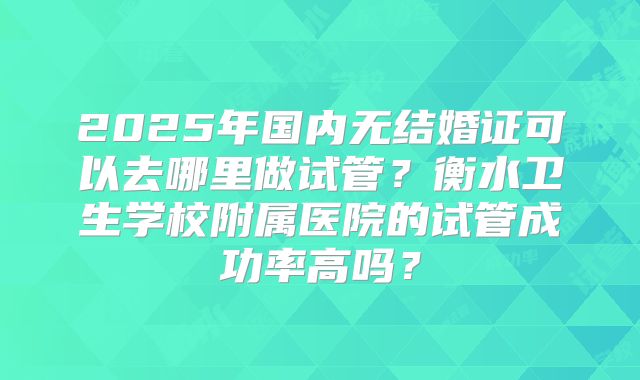 2025年国内无结婚证可以去哪里做试管?衡水卫生学校附属医院的试管成功率高吗?