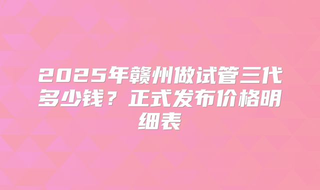 2025年赣州做试管三代多少钱？正式发布价格明细表