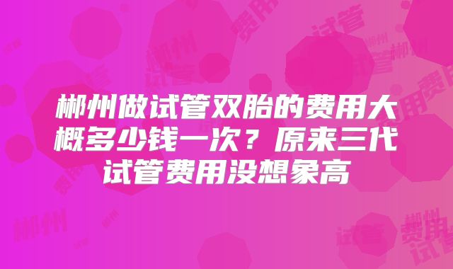 郴州做试管双胎的费用大概多少钱一次？原来三代试管费用没想象高
