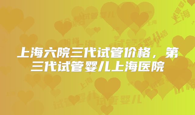 上海六院三代试管价格,第三代试管婴儿上海医院