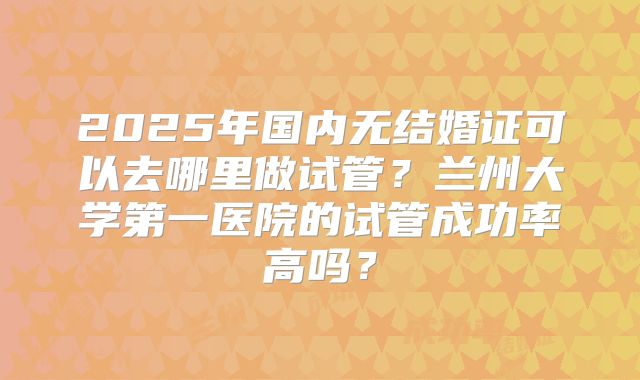 2025年国内无结婚证可以去哪里做试管?兰州大学第一医院的试管成功率高吗?